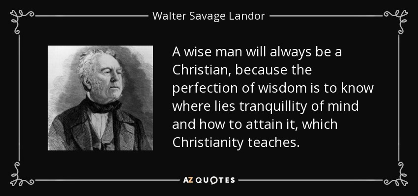 A wise man will always be a Christian, because the perfection of wisdom is to know where lies tranquillity of mind and how to attain it, which Christianity teaches. - Walter Savage Landor