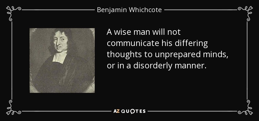 A wise man will not communicate his differing thoughts to unprepared minds, or in a disorderly manner. - Benjamin Whichcote