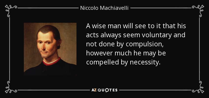 A wise man will see to it that his acts always seem voluntary and not done by compulsion, however much he may be compelled by necessity. - Niccolo Machiavelli