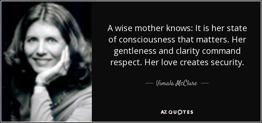 A wise mother knows: It is her state of consciousness that matters. Her gentleness and clarity command respect. Her love creates security. - Vimala McClure