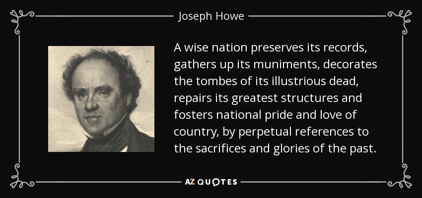 A wise nation preserves its records, gathers up its muniments, decorates the tombes of its illustrious dead, repairs its greatest structures and fosters national pride and love of country, by perpetual references to the sacrifices and glories of the past. - Joseph Howe