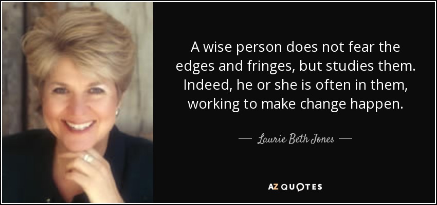 A wise person does not fear the edges and fringes, but studies them. Indeed, he or she is often in them, working to make change happen. - Laurie Beth Jones