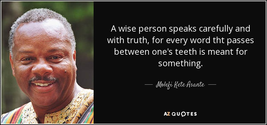 A wise person speaks carefully and with truth, for every word tht passes between one's teeth is meant for something. - Molefi Kete Asante