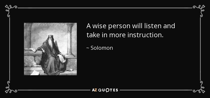 A wise person will listen and take in more instruction. - Solomon