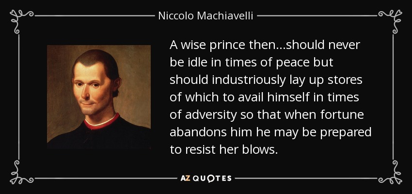 A wise prince then...should never be idle in times of peace but should industriously lay up stores of which to avail himself in times of adversity so that when fortune abandons him he may be prepared to resist her blows. - Niccolo Machiavelli