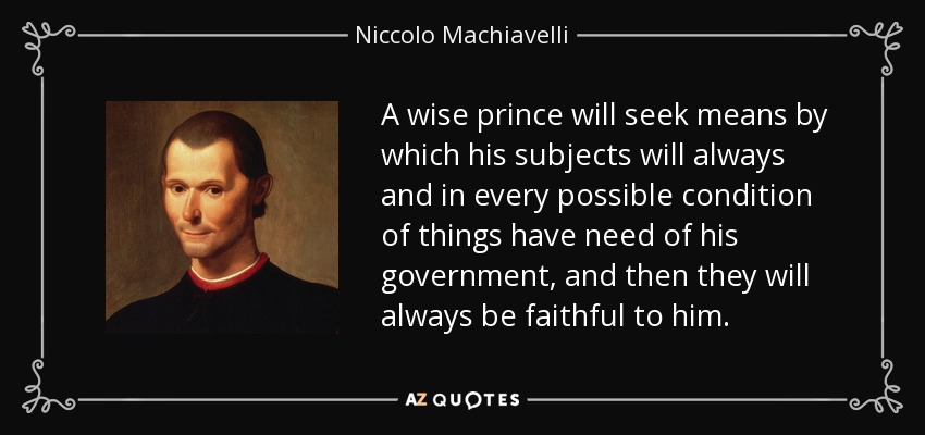 A wise prince will seek means by which his subjects will always and in every possible condition of things have need of his government, and then they will always be faithful to him. - Niccolo Machiavelli
