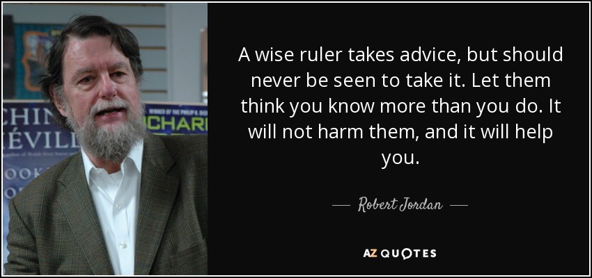 A wise ruler takes advice, but should never be seen to take it. Let them think you know more than you do. It will not harm them, and it will help you. - Robert Jordan