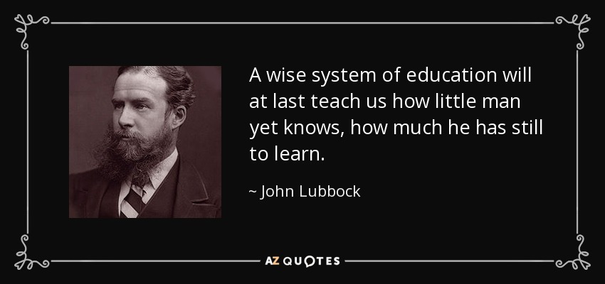 A wise system of education will at last teach us how little man yet knows, how much he has still to learn. - John Lubbock