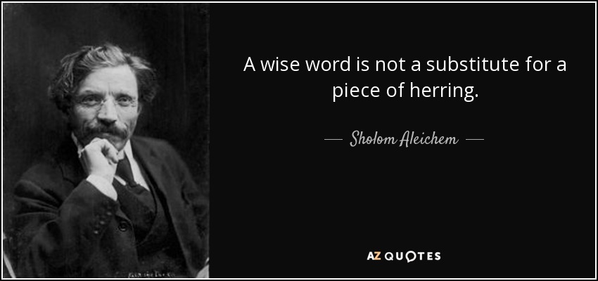 A wise word is not a substitute for a piece of herring. - Sholom Aleichem