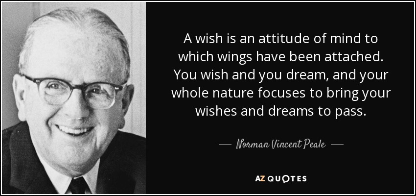 A wish is an attitude of mind to which wings have been attached. You wish and you dream, and your whole nature focuses to bring your wishes and dreams to pass. - Norman Vincent Peale