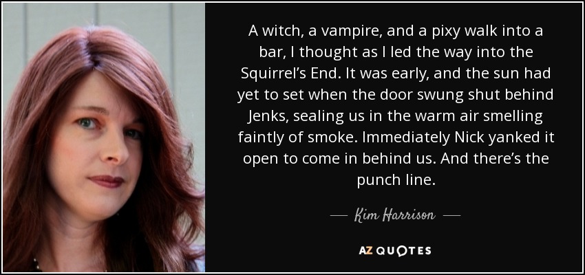 A witch, a vampire, and a pixy walk into a bar, I thought as I led the way into the Squirrel’s End. It was early, and the sun had yet to set when the door swung shut behind Jenks, sealing us in the warm air smelling faintly of smoke. Immediately Nick yanked it open to come in behind us. And there’s the punch line. - Kim Harrison