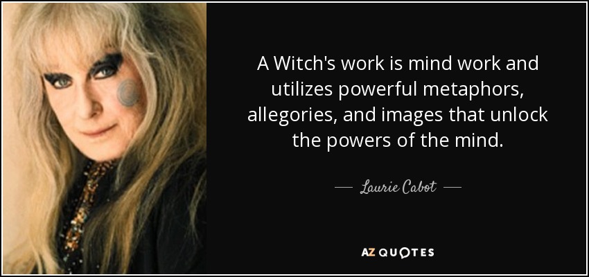 A Witch's work is mind work and utilizes powerful metaphors, allegories, and images that unlock the powers of the mind. - Laurie Cabot