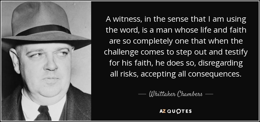 A witness, in the sense that I am using the word, is a man whose life and faith are so completely one that when the challenge comes to step out and testify for his faith, he does so, disregarding all risks, accepting all consequences. - Whittaker Chambers