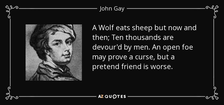 A Wolf eats sheep but now and then; Ten thousands are devour'd by men. An open foe may prove a curse, but a pretend friend is worse. - John Gay