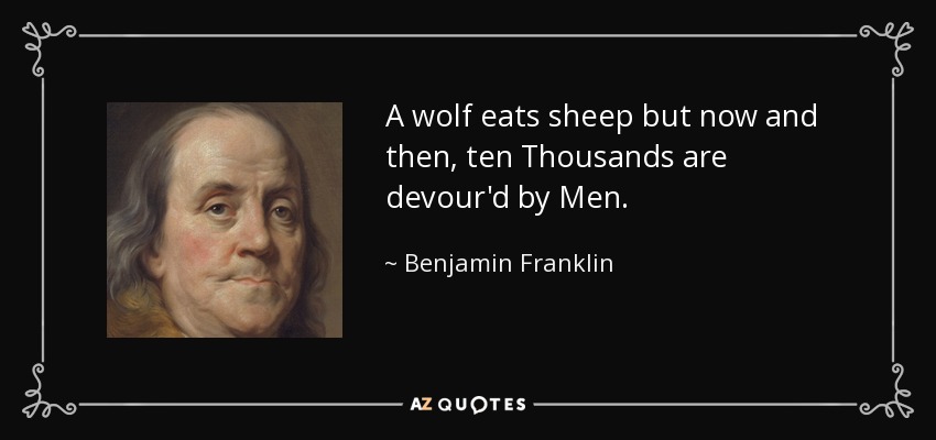 A wolf eats sheep but now and then, ten Thousands are devour'd by Men. - Benjamin Franklin