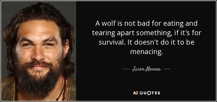 A wolf is not bad for eating and tearing apart something, if it's for survival. It doesn't do it to be menacing. - Jason Momoa