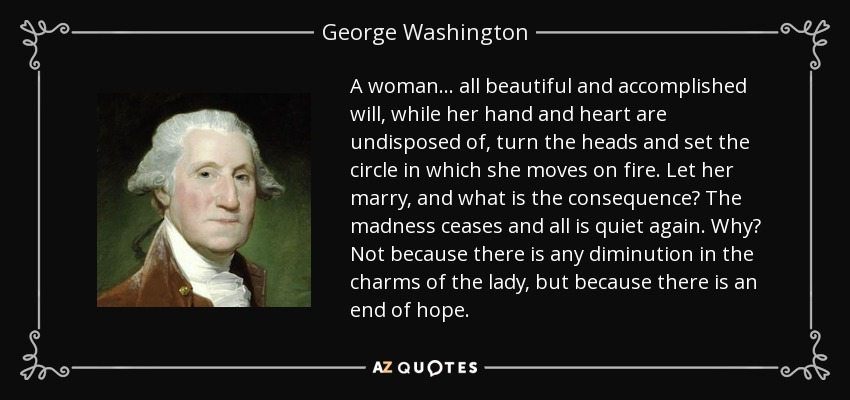 A woman ... all beautiful and accomplished will, while her hand and heart are undisposed of, turn the heads and set the circle in which she moves on fire. Let her marry, and what is the consequence? The madness ceases and all is quiet again. Why? Not because there is any diminution in the charms of the lady, but because there is an end of hope. - George Washington