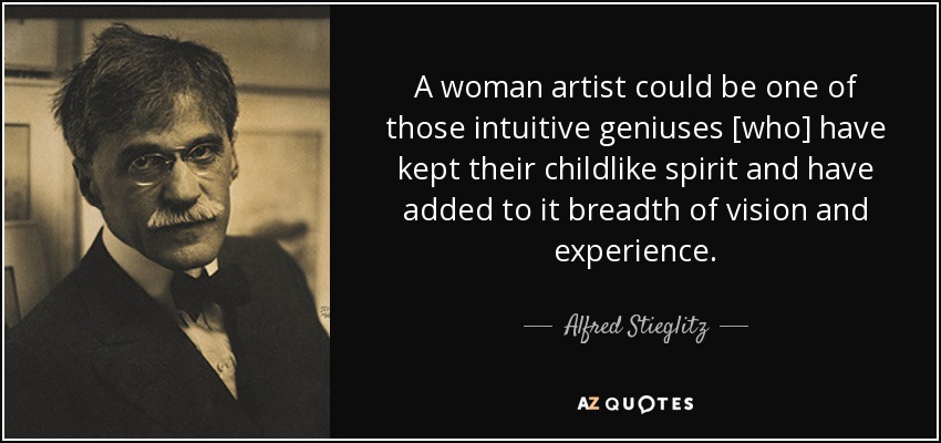 A woman artist could be one of those intuitive geniuses [who] have kept their childlike spirit and have added to it breadth of vision and experience. - Alfred Stieglitz