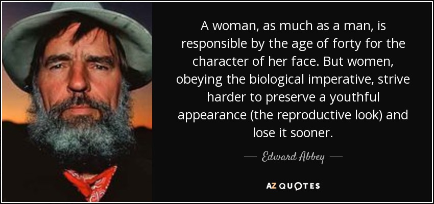 A woman, as much as a man, is responsible by the age of forty for the character of her face. But women, obeying the biological imperative, strive harder to preserve a youthful appearance (the reproductive look) and lose it sooner. - Edward Abbey