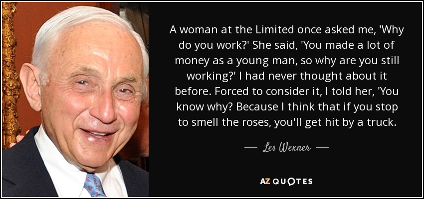 A woman at the Limited once asked me, 'Why do you work?' She said, 'You made a lot of money as a young man, so why are you still working?' I had never thought about it before. Forced to consider it, I told her, 'You know why? Because I think that if you stop to smell the roses, you'll get hit by a truck. - Les Wexner