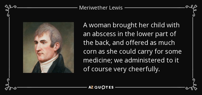 A woman brought her child with an abscess in the lower part of the back, and offered as much corn as she could carry for some medicine; we administered to it of course very cheerfully. - Meriwether Lewis