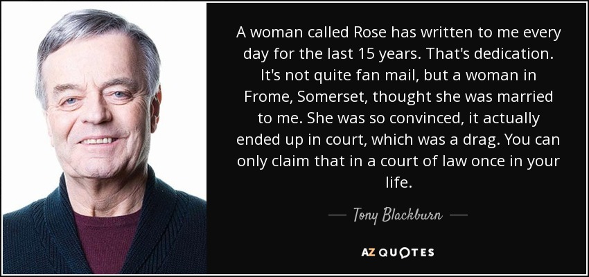 A woman called Rose has written to me every day for the last 15 years. That's dedication. It's not quite fan mail, but a woman in Frome, Somerset, thought she was married to me. She was so convinced, it actually ended up in court, which was a drag. You can only claim that in a court of law once in your life. - Tony Blackburn