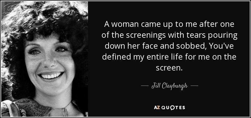 A woman came up to me after one of the screenings with tears pouring down her face and sobbed, You've defined my entire life for me on the screen. - Jill Clayburgh