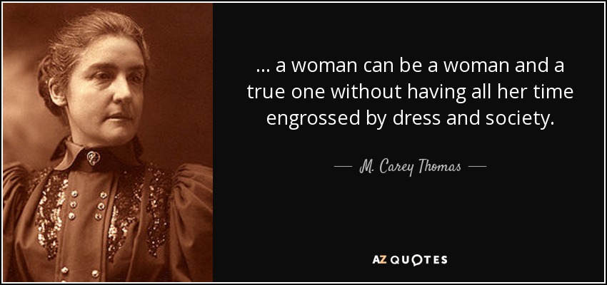 . . . a woman can be a woman and a true one without having all her time engrossed by dress and society. - M. Carey Thomas