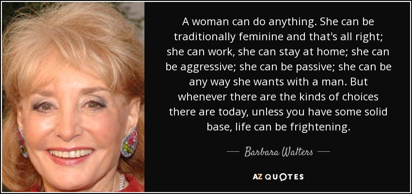 A woman can do anything. She can be traditionally feminine and that's all right; she can work, she can stay at home; she can be aggressive; she can be passive; she can be any way she wants with a man. But whenever there are the kinds of choices there are today, unless you have some solid base, life can be frightening. - Barbara Walters