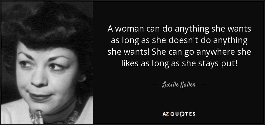 A woman can do anything she wants as long as she doesn't do anything she wants! She can go anywhere she likes as long as she stays put! - Lucille Kallen