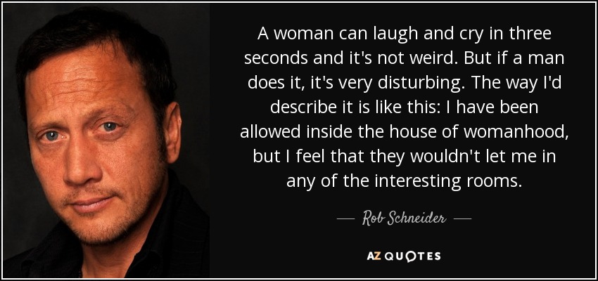 A woman can laugh and cry in three seconds and it's not weird. But if a man does it, it's very disturbing. The way I'd describe it is like this: I have been allowed inside the house of womanhood, but I feel that they wouldn't let me in any of the interesting rooms. - Rob Schneider