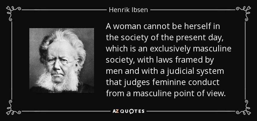 A woman cannot be herself in the society of the present day, which is an exclusively masculine society, with laws framed by men and with a judicial system that judges feminine conduct from a masculine point of view. - Henrik Ibsen