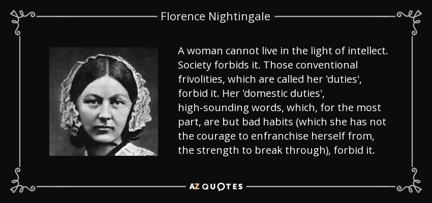 A woman cannot live in the light of intellect. Society forbids it. Those conventional frivolities, which are called her 'duties', forbid it. Her 'domestic duties', high-sounding words, which, for the most part, are but bad habits (which she has not the courage to enfranchise herself from, the strength to break through), forbid it. - Florence Nightingale