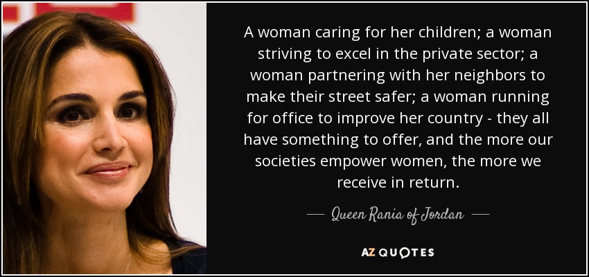 A woman caring for her children; a woman striving to excel in the private sector; a woman partnering with her neighbors to make their street safer; a woman running for office to improve her country - they all have something to offer, and the more our societies empower women, the more we receive in return. - Queen Rania of Jordan