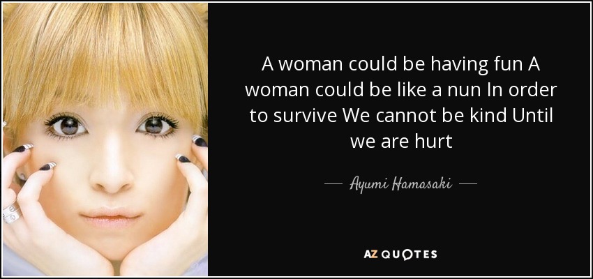 A woman could be having fun A woman could be like a nun In order to survive We cannot be kind Until we are hurt - Ayumi Hamasaki