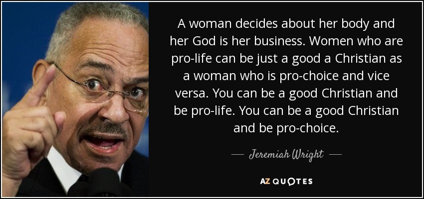 A woman decides about her body and her God is her business. Women who are pro-life can be just a good a Christian as a woman who is pro-choice and vice versa. You can be a good Christian and be pro-life. You can be a good Christian and be pro-choice. - Jeremiah Wright
