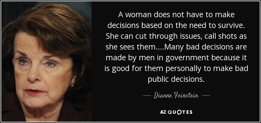 A woman does not have to make decisions based on the need to survive. She can cut through issues, call shots as she sees them....Many bad decisions are made by men in government because it is good for them personally to make bad public decisions. - Dianne Feinstein