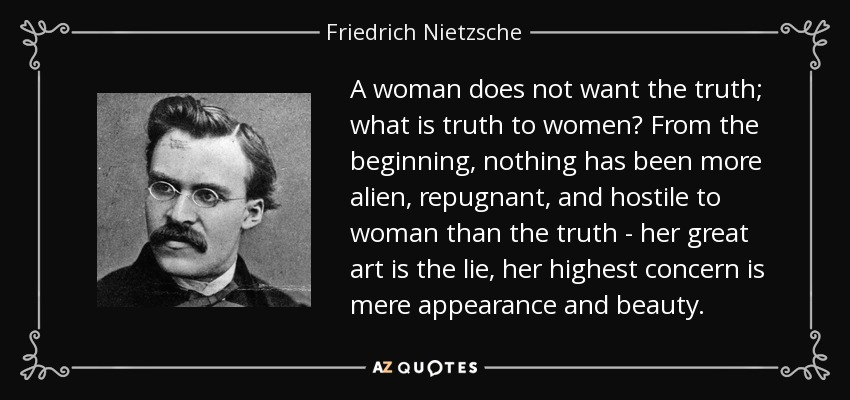 A woman does not want the truth; what is truth to women? From the beginning, nothing has been more alien, repugnant, and hostile to woman than the truth - her great art is the lie, her highest concern is mere appearance and beauty. - Friedrich Nietzsche