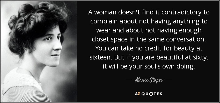 A woman doesn't find it contradictory to complain about not having anything to wear and about not having enough closet space in the same conversation. You can take no credit for beauty at sixteen. But if you are beautiful at sixty, it will be your soul's own doing. - Marie Stopes