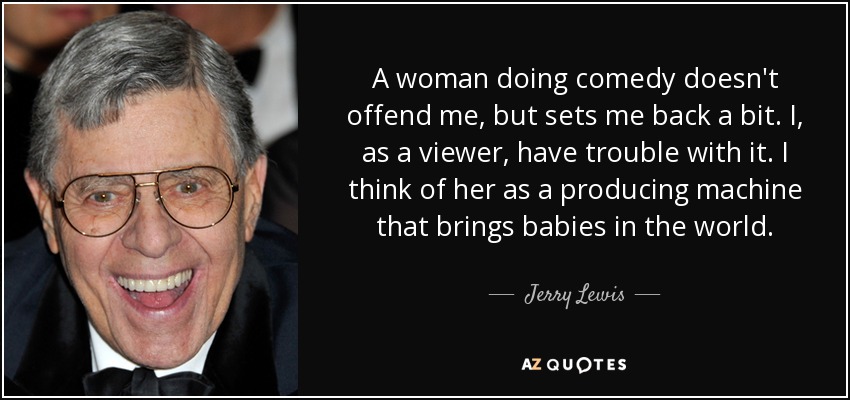 A woman doing comedy doesn't offend me, but sets me back a bit. I, as a viewer, have trouble with it. I think of her as a producing machine that brings babies in the world. - Jerry Lewis