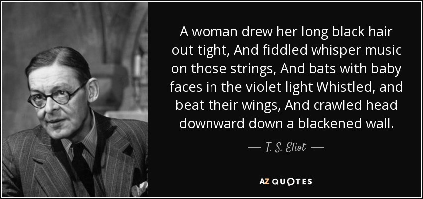 A woman drew her long black hair out tight, And fiddled whisper music on those strings, And bats with baby faces in the violet light Whistled, and beat their wings, And crawled head downward down a blackened wall. - T. S. Eliot