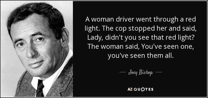 A woman driver went through a red light. The cop stopped her and said, Lady, didn't you see that red light? The woman said, You've seen one, you've seen them all. - Joey Bishop