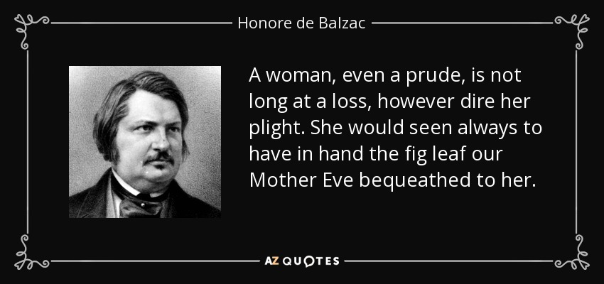 A woman, even a prude, is not long at a loss, however dire her plight. She would seen always to have in hand the fig leaf our Mother Eve bequeathed to her. - Honore de Balzac