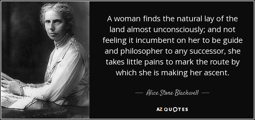 A woman finds the natural lay of the land almost unconsciously; and not feeling it incumbent on her to be guide and philosopher to any successor, she takes little pains to mark the route by which she is making her ascent. - Alice Stone Blackwell