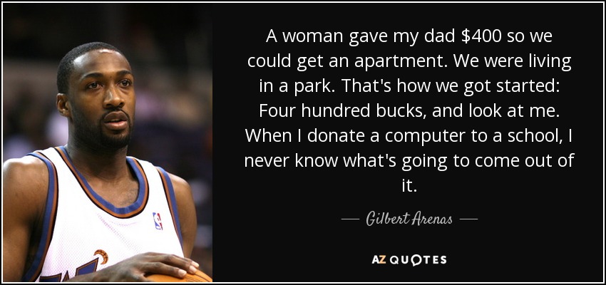 A woman gave my dad $400 so we could get an apartment. We were living in a park. That's how we got started: Four hundred bucks, and look at me. When I donate a computer to a school, I never know what's going to come out of it. - Gilbert Arenas