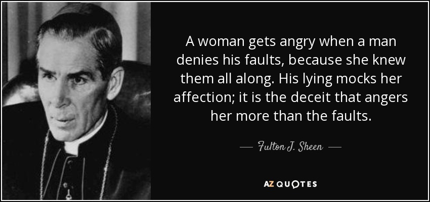 A woman gets angry when a man denies his faults, because she knew them all along. His lying mocks her affection; it is the deceit that angers her more than the faults. - Fulton J. Sheen