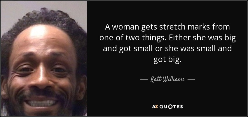 A woman gets stretch marks from one of two things. Either she was big and got small or she was small and got big. - Katt Williams