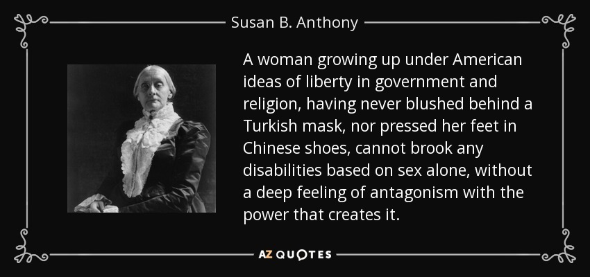 A woman growing up under American ideas of liberty in government and religion, having never blushed behind a Turkish mask, nor pressed her feet in Chinese shoes, cannot brook any disabilities based on sex alone, without a deep feeling of antagonism with the power that creates it. - Susan B. Anthony