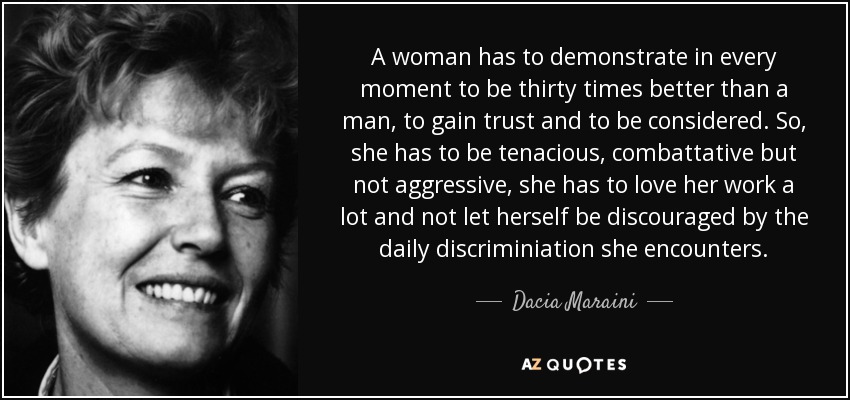 A woman has to demonstrate in every moment to be thirty times better than a man, to gain trust and to be considered. So, she has to be tenacious, combattative but not aggressive, she has to love her work a lot and not let herself be discouraged by the daily discriminiation she encounters. - Dacia Maraini