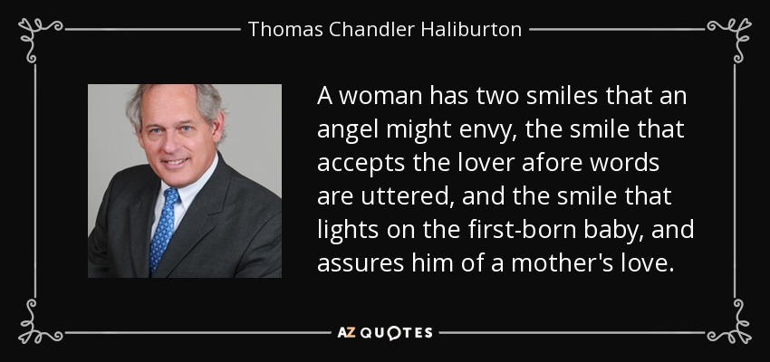A woman has two smiles that an angel might envy, the smile that accepts the lover afore words are uttered, and the smile that lights on the first-born baby, and assures him of a mother's love. - Thomas Chandler Haliburton